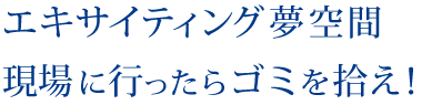 エキサイティング夢空間・現場に行ったらゴミを拾え！